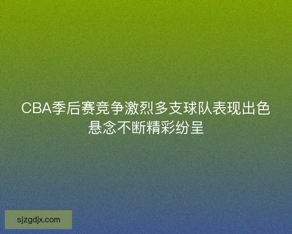 CBA季后赛竞争激烈多支球队表现出色悬念不断精彩纷呈