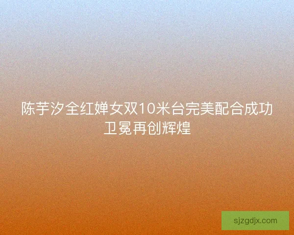 陈芋汐全红婵女双10米台完美配合成功卫冕再创辉煌